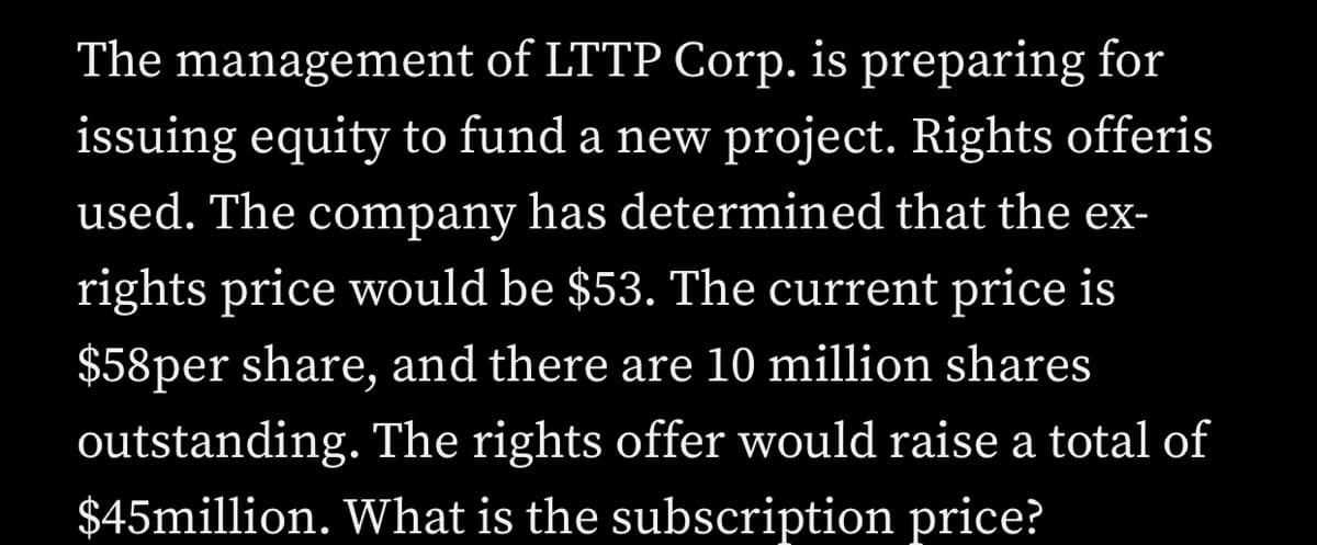 The management of LTTP Corp. is preparing for
issuing equity to fund a new project. Rights offeris
used. The company has determined that the ex-
rights price would be $53. The current price is
$58per share, and there are 10 million shares
outstanding. The rights offer would raise a total of
$45million. What is the subscription price?
