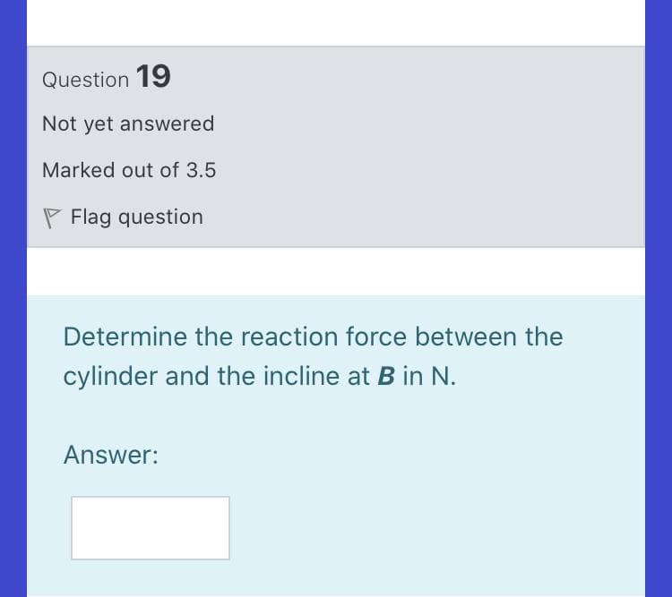 Question 19
Not yet answered
Marked out of 3.5
P Flag question
Determine the reaction force between the
cylinder and the incline at B in N.
Answer:
