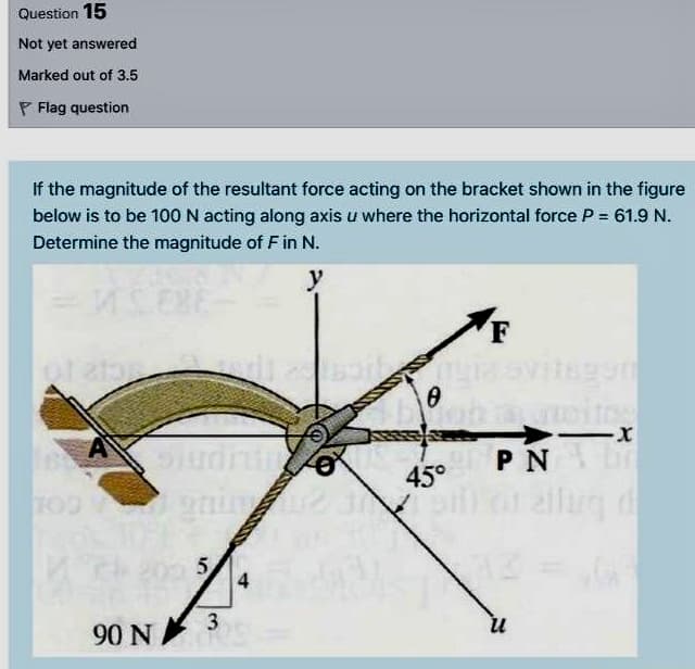 Question 15
Not yet answered
Marked out of 3.5
P Flag question
if the magnitude of the resultant force acting on the bracket shown in the figure
below is to be 100N acting along axis u where the horizontal force P = 61.9 N.
Determine the magnitude of F in N.
y
F
8990
P N
45°
allug d
5.
4
90 N
