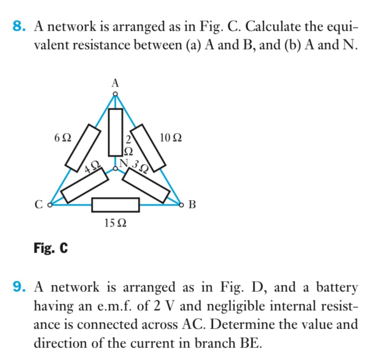 8. A network is arranged as in Fig. C. Calculate the equi-
valent resistance between (a) A and B, and (b) A and N.
A
6Ω
2
10 Ω
B
15Ω
Fig. C
9. A network is arranged as in Fig. D, and a battery
having an e.m.f. of 2 V and negligible internal resist-
ance is connected across AC. Determine the value and
direction of the current in branch BE.
