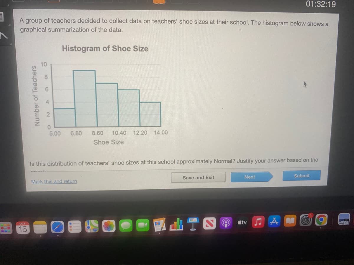 A group of teachers decided to collect data on teachers' shoe sizes at their school. The histogram below shows a
graphical summarization of the data.
Histogram of Shoe Size
ост
15
Number of Teachers
10
006
420
5.00
6.80 8.60 10.40 12.20 14.00
Shoe Size
Is this distribution of teachers' shoe sizes at this school approximately Normal? Justify your answer based on the
Mark this and return
Save and Exit
01:32:19
Next
tv ♫AR
Submit
O
A