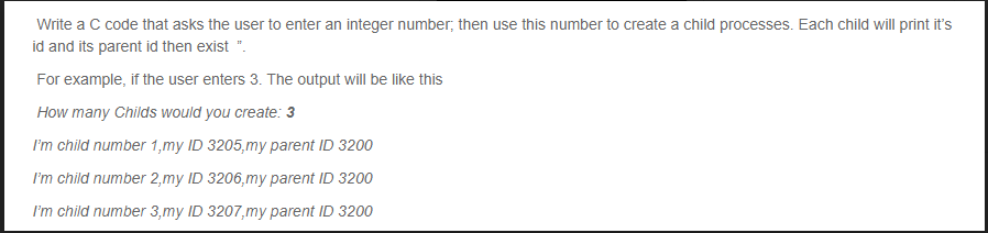 Write a C code that asks the user to enter an integer number; then use this number to create a child processes. Each child will print it's
id and its parent id then exist ".
For example, if the user enters 3. The output will be like this
How many Childs would you create: 3
I'm child number 1,my ID 3205,my parent ID 3200
I'm child number 2,my ID 3206,my parent ID 3200
I'm child number 3,my ID 3207,my parent ID 3200
