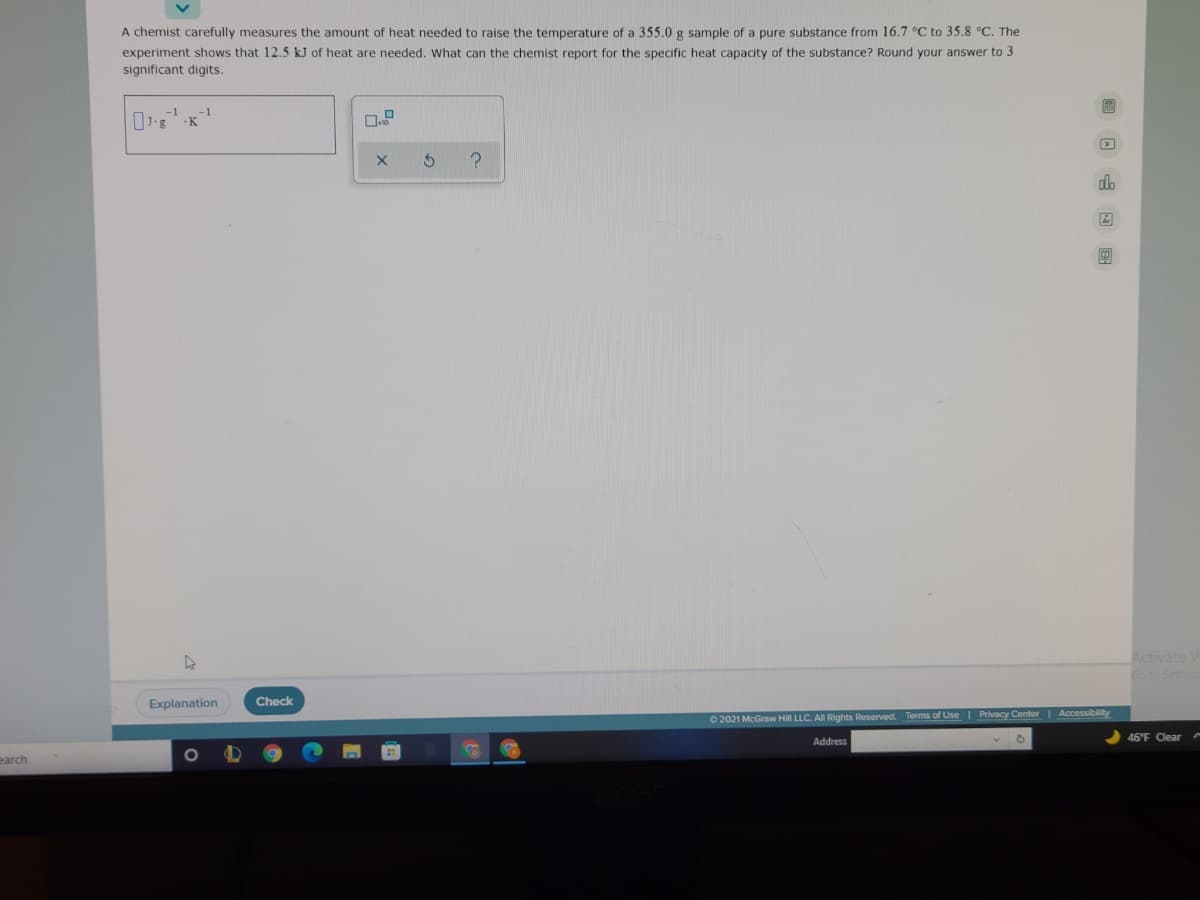 A chemist carefully measures the amount of heat needed to raise the temperature of a 355.0 g sample of a pure substance from 16.7 °C to 35.8 °C. The
experiment shows that 12.5 kJ of heat are needed. What can the chemist report for the specific heat capacity of the substance? Round your answer to 3
significant digits.
-K
da
Activate
Explanation
Check
© 2021 McGraw Hill LLC. All Rights Reserved. Terms of Use Privacy Center | Accessibility
46°F Clear
Address
earch
