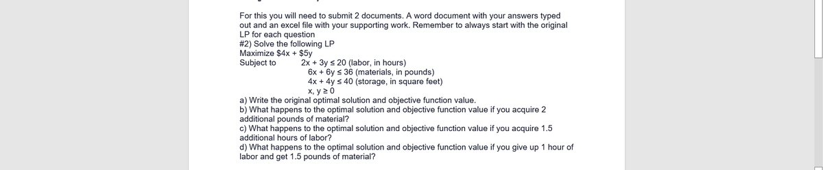 For this you will need to submit 2 documents. A word document with your answers typed
out and an excel file with your supporting work. Remember to always start with the original
LP for each question
#2) Solve the following LP
Maximize $4x + $5y
Subject to
2x + 3y s 20 (labor, in hours)
6x + 6y < 36 (materials, in pounds)
4x + 4y s 40 (storage, in square feet)
х, у 20
a) Write the original optimal solution and objective function value.
b) What happens to the optimal solution and objective function value if you acquire 2
additional pounds of material?
c) What happens to the optimal solution and objective function value if you acquire 1.5
additional hours of labor?
d) What happens to the optimal solution and objective function value if you give up 1 hour of
labor and get 1.5 pounds of material?
