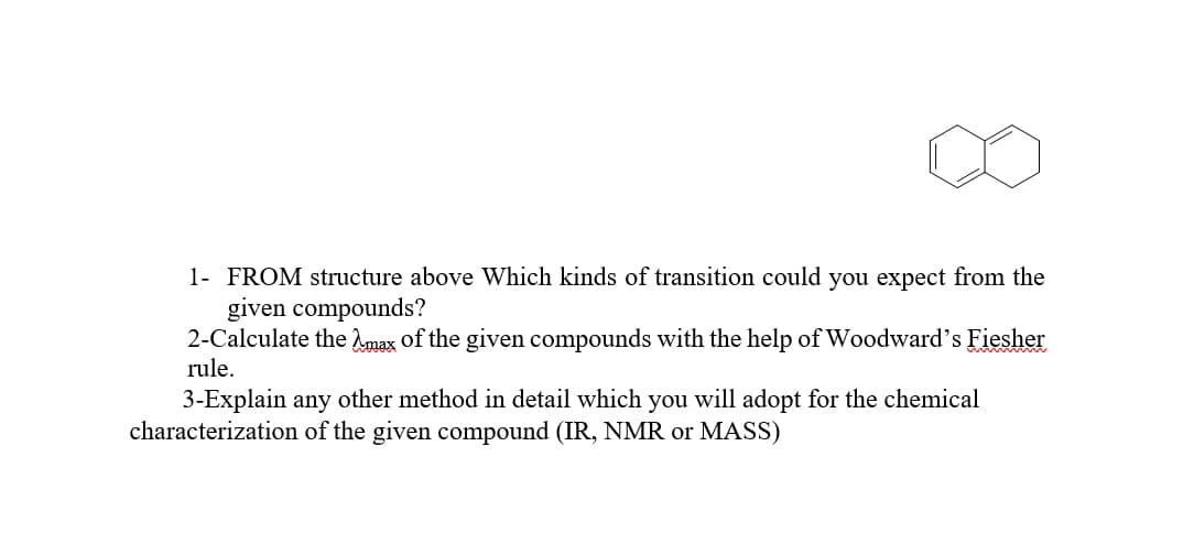 1- FROM structure above Which kinds of transition could you expect from the
given compounds?
2-Calculate the Amax of the given compounds with the help of Woodward's Fiesher
rule.
3-Explain any other method in detail which you will adopt for the chemical
characterization of the given compound (IR, NMR or MASS)
