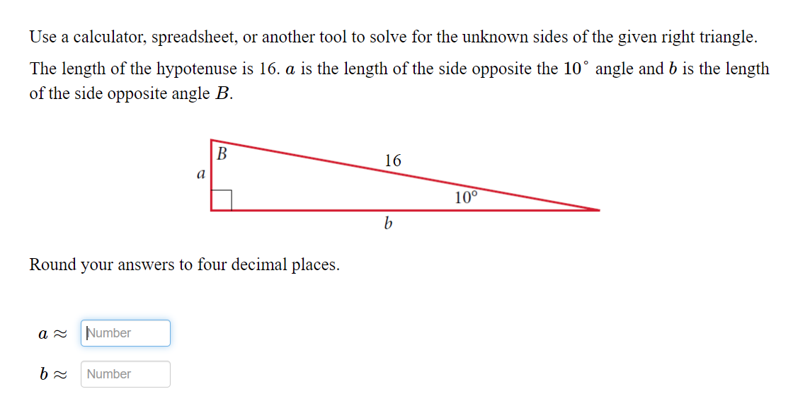 Use a calculator, spreadsheet, or another tool to solve for the unknown sides of the given right triangle.
The length of the hypotenuse is 16. a is the length of the side opposite the 10° angle and b is the length
of the side opposite angle B.
В
16
a
10°
Round your answers to four decimal places.
Number
Number
