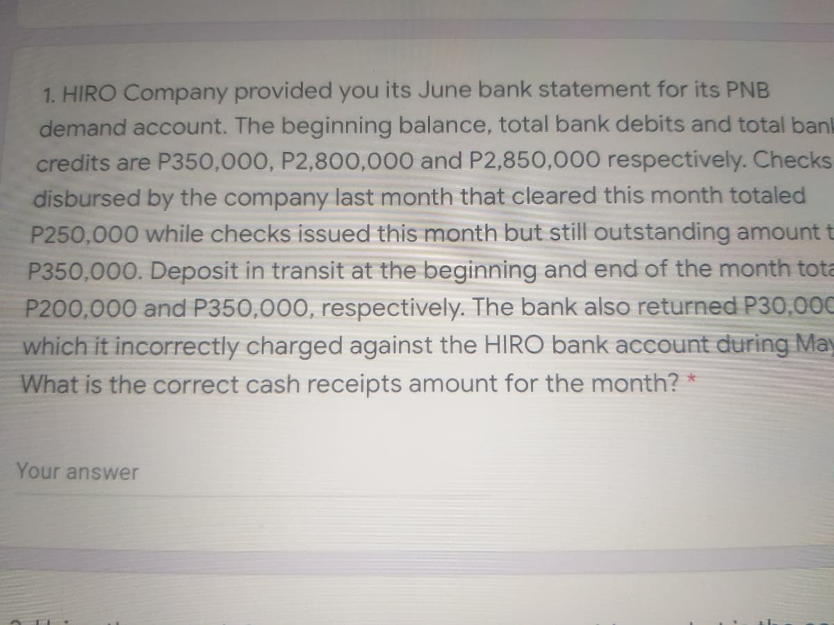 1. HIRO Company provided you its June bank statement for its PNB
demand account. The beginning balance, total bank debits and total bank
credits are P350,000, P2,800,000 and P2,850,000 respectively. Checks
disbursed by the company last month that cleared this month totaled
P250,000 while checks issued this month but still outstanding amount t
P350,000. Deposit in transit at the beginning and end of the month tota
P200,000 and P350,000, respectively. The bank also returned P30,00C
which it incorrectly charged against the HIRO bank account during May
What is the correct cash receipts amount for the month? *
Your answer
