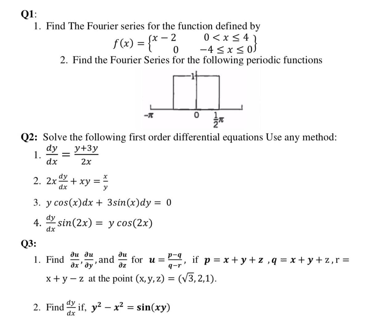 Q1:
1. Find The Fourier series for the function defined by
0 < x < 4
-4 < x < 0S
(х — 2
f(x) = {* -6
2. Find the Fourier Series for the following periodic functions
2: Solve the following first order differential equations Use any method:
dy
1.
dx
y+3y
2x
2. 2x+ xy = ;
3. y cos(x)dx + 3sin(x)dy = 0
dy
4.
dx
sin(2x) = y cos(2x)
Q3:
ди ди
ди
for u =
az
1. Find
and
дх' ду
p-9
if p = x + y + z ,q = x+ y+ z,r =
q-r
x+y -z at the point (x, y, z) = (V3, 2,1).
2. Find if, y? – x² = sin(xy)
dx
