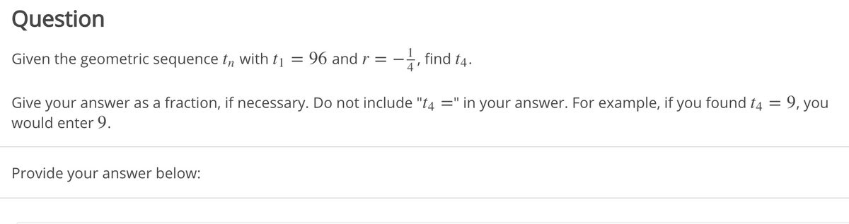 Question
Given the geometric sequence ty with t1
96 and r =
-i, find t4.
: 9, you
Give your answer as a fraction, if necessary. Do not include "t4 =" in your answer. For example, if you found t4
would enter 9.
Provide your answer below:

