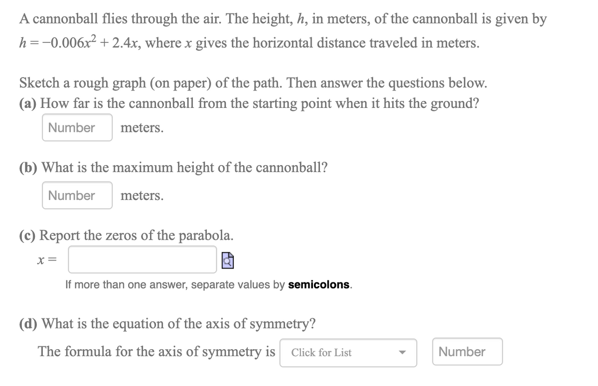 A cannonball flies through the air. The height, h, in meters, of the cannonball is given by
h=-0.006x² + 2.4x, where x gives the horizontal distance traveled in meters.
Sketch a rough graph (on paper) of the path. Then answer the questions below.
(a) How far is the cannonball from the starting point when it hits the ground?
Number
meters.
(b) What is the maximum height of the cannonball?
Number
meters.
(c) Report the zeros of the parabola.
X=
If more than one answer, separate values by semicolons.
(d) What is the equation of the axis of symmetry?
The formula for the axis of symmetry is
Number
Click for List
