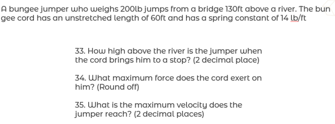 A bungee jumper who weighs 200lb jumps from a bridge 130ft above a river. The bun
gee cord has an unstretched length of 60ft and has a spring constant of 14 lb/ft
33. How high above the river is the jumper when
the cord brings him to a stop? (2 decimal place)
34. What maximum force does the cord exert on
him? (Round off)
35. What is the maximum velocity does the
jumper reach? (2 decimal places)
