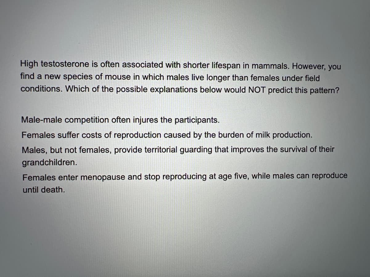 High testosterone is often associated with shorter lifespan in mammals. However, you
find a new species of mouse in which males live longer than females under field
conditions. Which of the possible explanations below would NOT predict this pattern?
Male-male competition often injures the participants.
Females suffer costs of reproduction caused by the burden of milk production.
Males, but not females, provide territorial guarding that improves the survival of their
grandchildren.
Females enter menopause and stop reproducing at age five, while males can reproduce
until death.