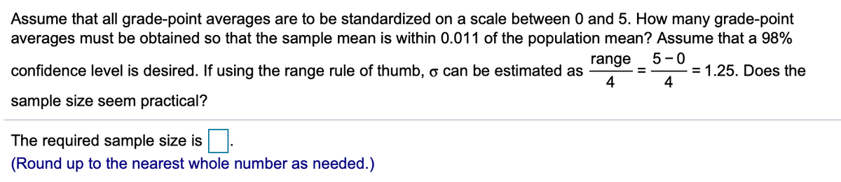 Assume that all grade-point averages are to be standardized on a scale between 0 and 5. How many grade-point
averages must be obtained so that the sample mean is within 0.011 of the population mean? Assume that a 98%
range
5 -0
confidence level is desired. If using the range rule of thumb, o can be estimated as
4
= 1.25. Does the
%3D
sample size seem practical?
The required sample size is
(Round up to the nearest whole number as needed.)
