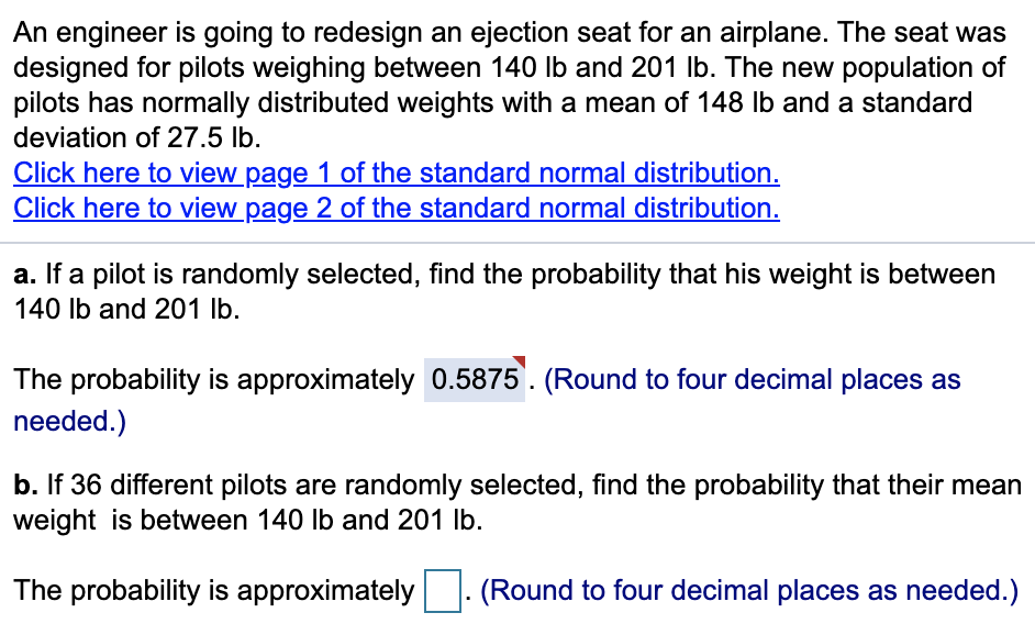An engineer is going to redesign an ejection seat for an airplane. The seat was
designed for pilots weighing between 140 Ilb and 201 Ib. The new population of
pilots has normally distributed weights with a mean of 148 lb and a standard
deviation of 27.5 lb.
Click here to view page 1 of the standard normal distribution.
Click here to view page 2 of the standard normal distribution.
a. If a pilot is randomly selected, find the probability that his weight is between
140 Ib and 201 lb.
The probability is approximately 0.5875. (Round to four decimal places as
needed.)
b. If 36 different pilots are randomly selected, find the probability that their mean
weight is between 140 lb and 201 Ib.
The probability is approximately (Round to four decimal places as needed.)
