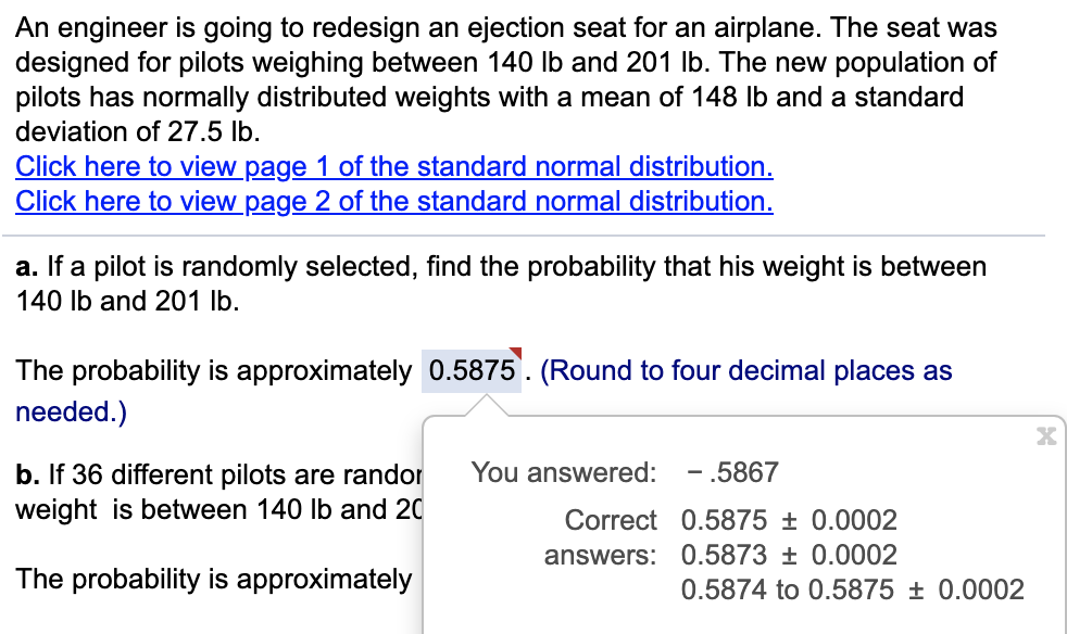 An engineer is going to redesign an ejection seat for an airplane. The seat was
designed for pilots weighing between 140 Ib and 201 Ib. The new population of
pilots has normally distributed weights with a mean of 148 Ib and a standard
deviation of 27.5 lb.
Click here to view page 1 of the standard normal distribution.
Click here to view page 2 of the standard normal distribution.
a. If a pilot is randomly selected, find the probability that his weight is between
140 Ib and 201 lb.
The probability is approximately 0.5875. (Round to four decimal places as
needed.)
- .5867
b. If 36 different pilots are randor
weight is between 140 lb and 20
You answered:
Correct 0.5875 ± 0.0002
answers: 0.5873 ± 0.0002
The probability is approximately
0.5874 to 0.5875 ± 0.0002
