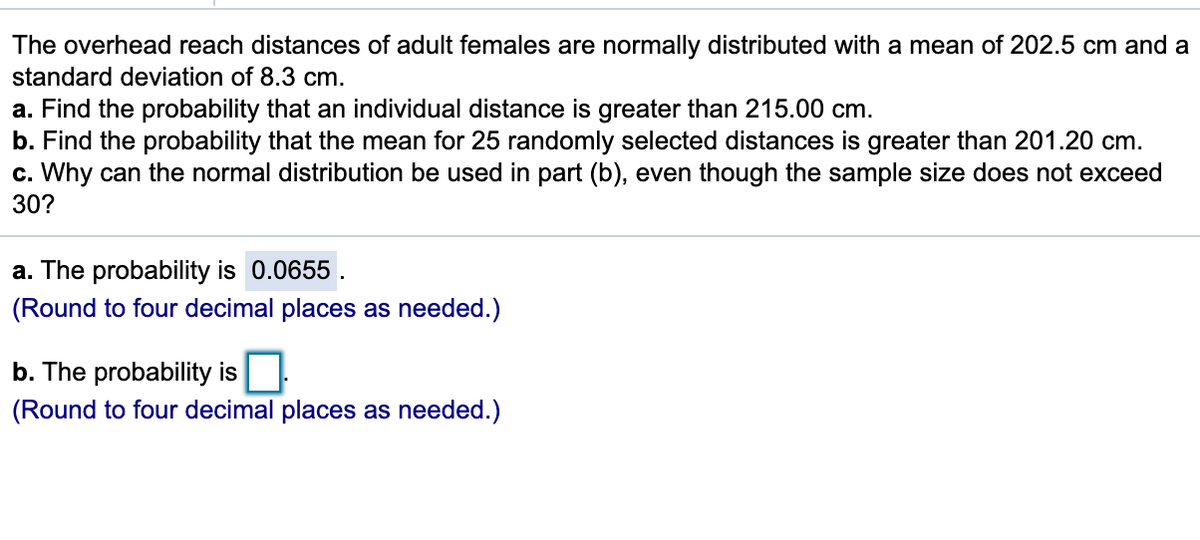 The overhead reach distances of adult females are normally distributed with a mean of 202.5 cm and a
standard deviation of 8.3 cm.
a. Find the probability that an individual distance is greater than 215.00 cm.
b. Find the probability that the mean for 25 randomly selected distances is greater than 201.20 cm.
c. Why can the normal distribution be used in part (b), even though the sample size does not exceed
30?
a. The probability is 0.0655.
(Round to four decimal places as needed.)
b. The probability is
(Round to four decimal places as needed.)
