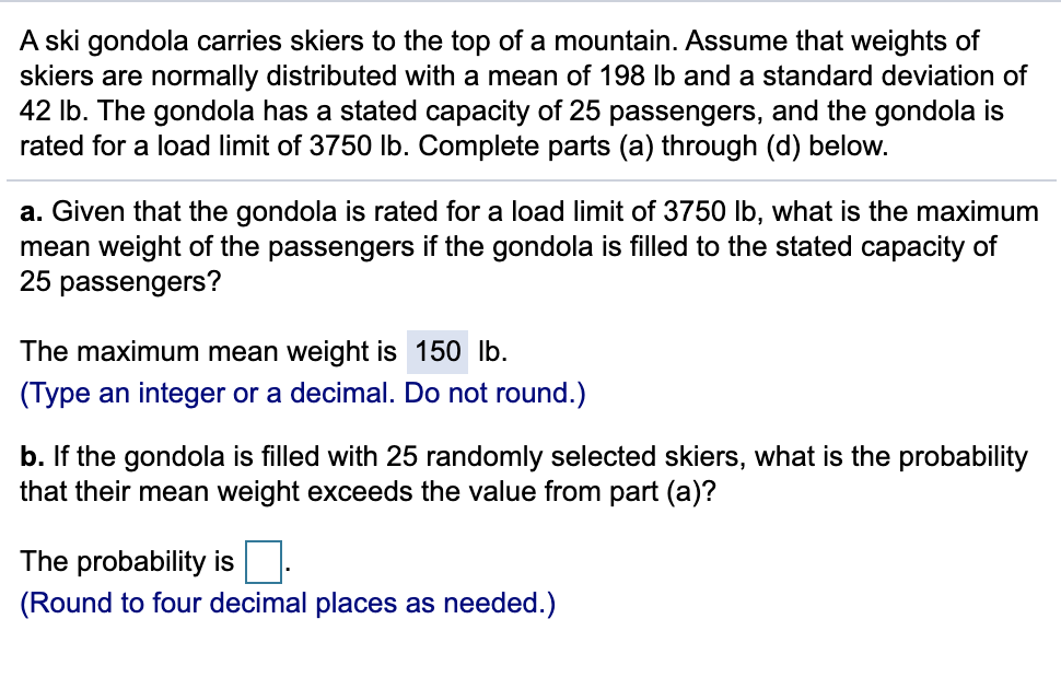 A ski gondola carries skiers to the top of a mountain. Assume that weights of
skiers are normally distributed with a mean of 198 lb and a standard deviation of
42 lb. The gondola has a stated capacity of 25 passengers, and the gondola is
rated for a load limit of 3750 Ib. Complete parts (a) through (d) below.
a. Given that the gondola is rated for a load limit of 3750 lb, what is the maximum
mean weight of the passengers if the gondola is filled to the stated capacity of
25 passengers?
The maximum mean weight is 150 lb.
(Type an integer or a decimal. Do not round.)
b. If the gondola is filled with 25 randomly selected skiers, what is the probability
that their mean weight exceeds the value from part (a)?
The probability is:
(Round to four decimal places as needed.)
