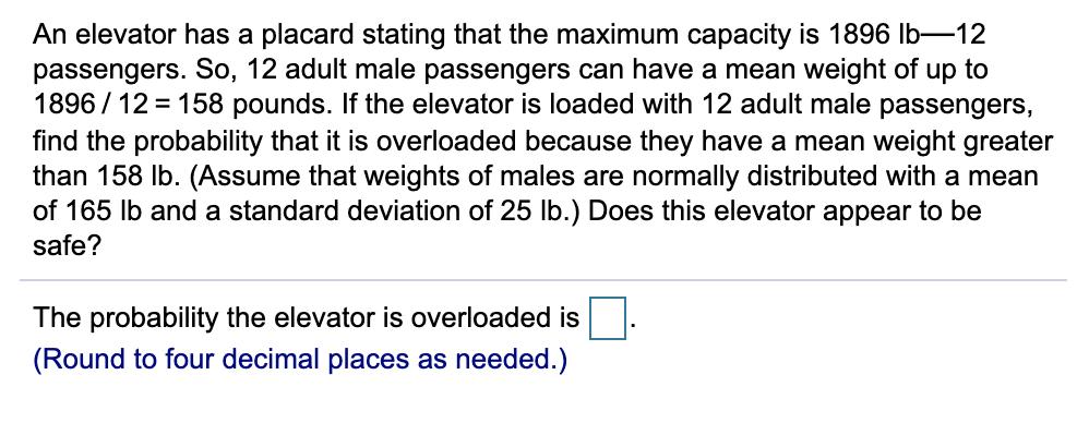 An elevator has a placard stating that the maximum capacity is 1896 Ib-12
passengers. So, 12 adult male passengers can have a mean weight of up to
1896 / 12 = 158 pounds. If the elevator is loaded with 12 adult male passengers,
find the probability that it is overloaded because they have a mean weight greater
than 158 Ib. (Assume that weights of males are normally distributed with a mean
of 165 Ib and a standard deviation of 25 Ib.) Does this elevator appear to be
safe?
The probability the elevator is overloaded is
(Round to four decimal places as needed.)
