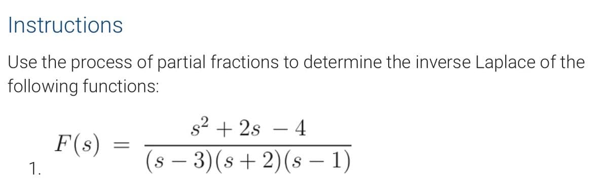 Instructions
Use the process of partial fractions to determine the inverse Laplace of the
following functions:
s²2s - 4
F(s)
=
(s − 3)(s+ 2) (s − 1)
1.