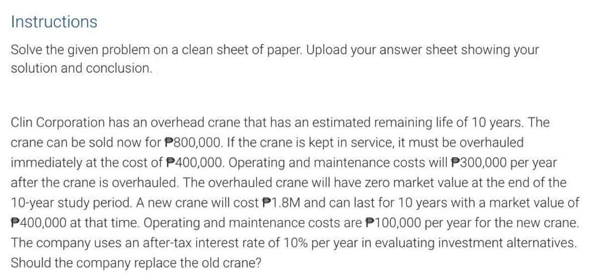 Instructions
Solve the given problem on a clean sheet of paper. Upload your answer sheet showing your
solution and conclusion.
Clin Corporation has an overhead crane that has an estimated remaining life of 10 years. The
crane can be sold now for P800,000. If the crane is kept in service, it must be overhauled
immediately at the cost of $400,000. Operating and maintenance costs will $300,000 per year
after the crane is overhauled. The overhauled crane will have zero market value at the end of the
10-year study period. A new crane will cost P1.8M and can last for 10 years with a market value of
$400,000 at that time. Operating and maintenance costs are $100,000 per year for the new crane.
The company uses an after-tax interest rate of 10% per year in evaluating investment alternatives.
Should the company replace the old crane?