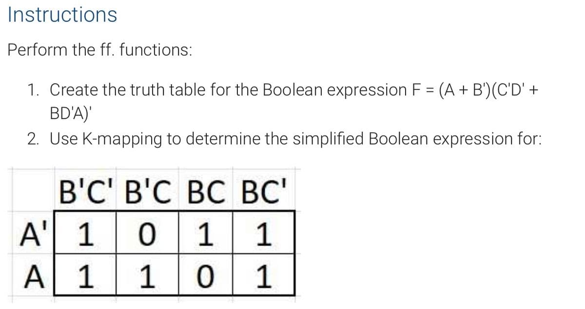 Instructions
Perform the ff. functions:
1. Create the truth table for the Boolean expression F = (A + B')(C'D' +
BD'A)'
2. Use K-mapping to determine the simplified Boolean expression for:
B'C' B'C BC BC'
A
1
0 1 1
A 1
10
1