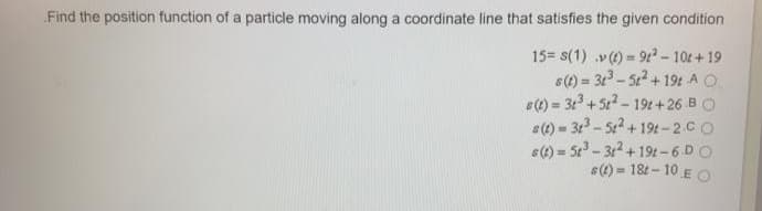 Find the position function of a particle moving along a coordinate line that satisfies the given condition
15= s(1) v)= 9? - 10t+19
6(1) = 31 - 522 + 19t A O
s(1) = 313 +522 - 19t+26 B O
s(1) = 31 - 522 +194-2.CO
s(1) = 5t - 312 + 19t-6 DO
s(4) = 18t – 10 E O
%3D
%3D
