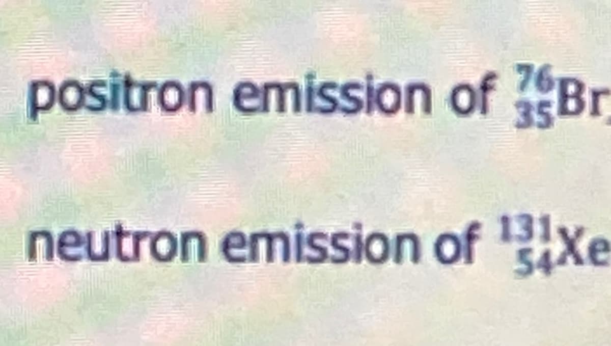 positron emission of Br
76
35
neutron emission of Bxe
131,
54Xe

