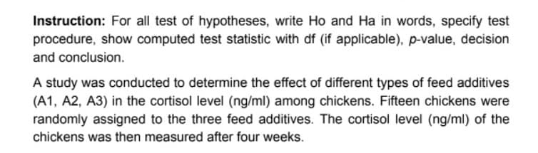 Instruction: For all test of hypotheses, write Ho and Ha in words, specify test
procedure, show computed test statistic with df (if applicable), p-value, decision
and conclusion.
A study was conducted to determine the effect of different types of feed additives
(A1, A2, A3) in the cortisol level (ng/ml) among chickens. Fifteen chickens were
randomly assigned to the three feed additives. The cortisol level (ng/ml) of the
chickens was then measured after four weeks.
