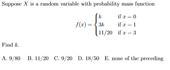 Suppose X is a random variable with probability mass function
k:
if r = 0
S(x) = { 3k
if r = 1
11/20 if r = 3
Find k.
A. 9/80
B. 11/20 C. 9/20 D. 18/50 E. none of the preceding

