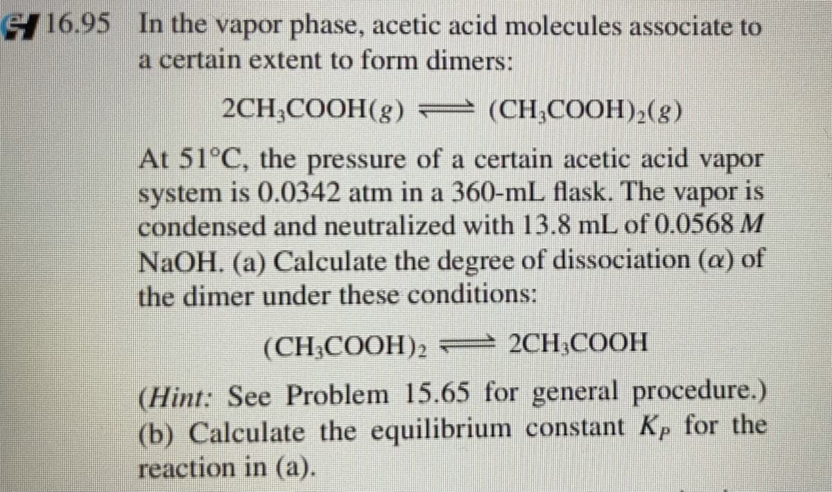 S 16.95 In the vapor phase, acetic acid molecules associate to
a certain extent to form dimers:
2CH;COOH(g) – (CH,COOH),(g)
At 51°C, the pressure of a certain acetic acid vapor
system is 0.0342 atm in a 360-mL flask. The vapor is
condensed and neutralized with 13.8 mL of 0.0568 M
NaOH. (a) Calculate the degree of dissociation (a) of
the dimer under these conditions:
(CH-COОH)2 2CH,СООН
(Hint: See Problem 15.65 for general procedure.)
(b) Calculate the equilibrium constant Kp for the
reaction in (a).
