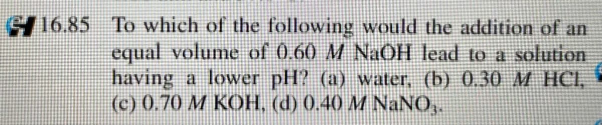 16.85 To which of the following would the addition of an
equal volume of 0.60 M NaOH lead to a solution
having a lower pH? (a) water, (b) 0.30M HCI,
(c) 0.70 M KOH, (d) 0.40 M NaNO,.
