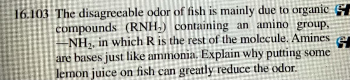 16.103 The disagreeable odor of fish is mainly due to organic
compounds (RNH,) containing an amino group,
-NH,, in which R is the rest of the molecule. Amines
are bases just like ammonia. Explain why putting some
lemon juice on fish can greatly reduce the odor.
