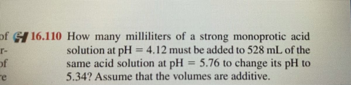 of 16.110 How many milliliters of a strong monoprotic acid
r-
of
re
solution at pH = 4.12 must be added to 528 mL of the
same acid solution at pH = 5.76 to change its pH to
5.34? Assume that the volumes are additive.
