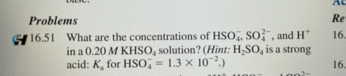 AC
Problems
Re
16.
G16.51 What are the concentrations of HSO, So̟", and H*
in a 0.20 M KHSO, solution? (Hint: H,SO, is a strong
acid: K, for HSO, = 1.3 × 10?.)
16.
%3D
LO02-
