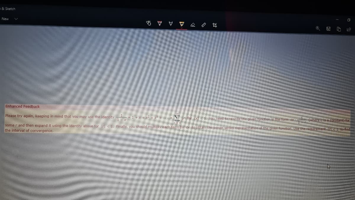 & Sketch
New
Enhanced Feedback
Please try again, keeping in mind that you may use the identity
- = 1 + x + x- +.
for x 1. You need to rewrite the given function in the form e- (where e is a constant) for
some r and then expand it using the identity above for r<1. Finally, you should multiply each term by ox to obtain the power serles representation of the glven function. Use the requirement Ir 1 to find
the interval of convergence.
