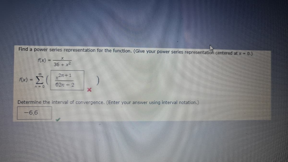 Find a power series representation for the function. (Give your power series representation centered at x 0)
fx)
36 + x
2n+ 1
(x) -
62n 2
Determine the interval of convergence. (Enter your answer using interval notation.)
-6.6
