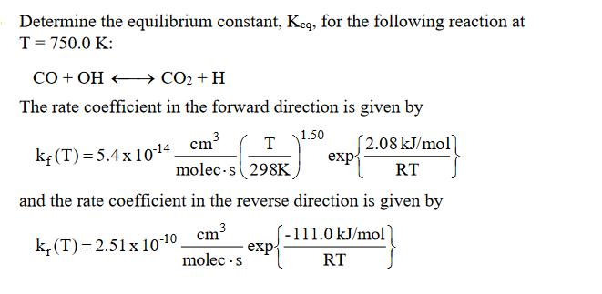 Determine the equilibrium constant, Keq, for the following reaction at
T = 750.0 K:
CO + OH →→→→→→→→ CO₂ + H
The rate coefficient in the forward direction is given by
1.50
2.08 kJ/mol
kf(T) = 5.4 x 10-14_cm³
molec-s298K
RT
and the rate coefficient in the reverse direction is given by
cm³
3
-111.0 kJ/mol)
k, (T)=2.51 x 10-10
molec.s
RT
3
T
exp
exp