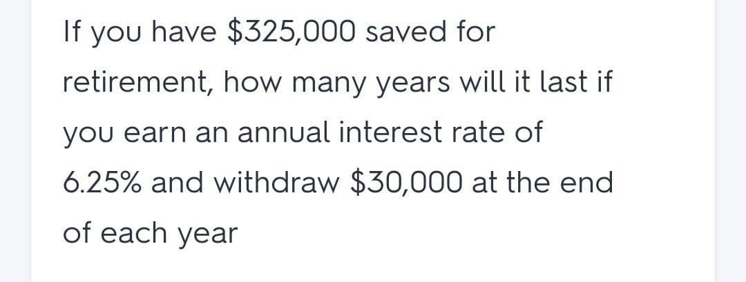 If you have $325,000 saved for
retirement, how many years will it last if
you earn an annual interest rate of
6.25% and withdraw $30,000 at the end
of each year
