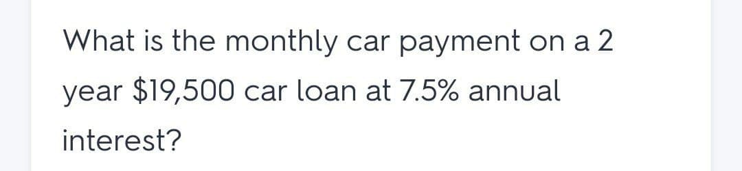 What is the monthly car payment on a 2
year $19,500 car loan at 7.5% annual
interest?
