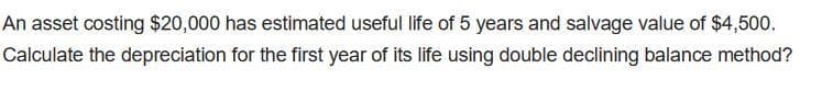 An asset costing $20,000 has estimated useful life of 5 years and salvage value of $4,500.
Calculate the depreciation for the first year of its life using double declining balance method?
