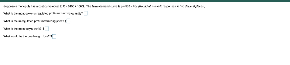 Suppose a monopoly has a cost curve equal to C= 6400 + 100a. The firm's demand curve is p= 500 - 4Q. (Round all nurmeric responses to two docimal places.)
What is the monopoly's unregulated profit-maximizing quantity?
What is the unregulated profit-maximizing price? $.
What is the monopoly's profit? $
What would be the deadweight loss? 5
