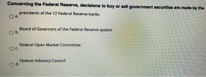 Concerning the Federal Reserve, decisions to buy or sell government securities are made by the
presidents of the 12 Federal Reserve banks
Board of Governors of the Federal Reserve system
Ob.
Federal Open Market Committee
Federal Advisory Council
Od.

