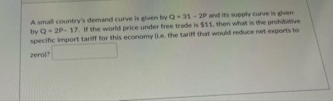 A small country's demand curve is given by Q 31-2P and its supply curve is given
by Q= 2P- 17. If the world price under free trade is $11, then what is the prohibitive
specific import tariff for this economy (i.e. the tariff that would reduce net exports to
zero)?
