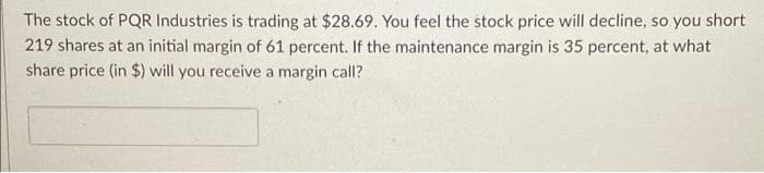 The stock of PQR Industries is trading at $28.69. You feel the stock price will decline, so you short
219 shares at an initial margin of 61 percent. If the maintenance margin is 35 percent, at what
share price (in $) will you receive a margin call?
