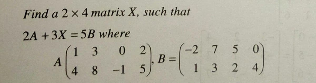 Find a 2 x 4 matrix X, such that
2A +3X = 5B where
1 3
0.
2
B =
-2
7
5 0
4 8
-1
1 3
4
