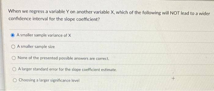 When we regress a variable Y on another variable X, which of the following will NOT lead to a wider
confidence interval for the slope coefficient?
A smaller sample variance of X
O A smaller sample size
O None of the presented possible answers are correct.
O A larger standard error for the slope coefficient estimate.
O Choosing a larger significance level
