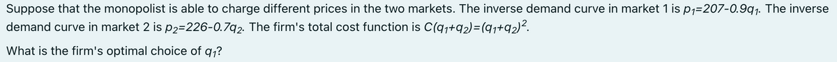 Suppose that the monopolist is able to charge different prices in the two markets. The inverse demand curve in market 1 is p,=207-0.9q1. The inverse
demand curve in market 2 is p2=226-0.7q2. The firm's total cost function is C(q,+q2)=(qj+q2)².
What is the firm's optimal choice of q,?
