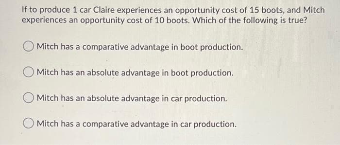 If to produce 1 car Claire experiences an opportunity cost of 15 boots, and Mitch
experiences an opportunity cost of 10 boots. Which of the following is true?
O Mitch has a comparative advantage in boot production.
Mitch has an absolute advantage in boot production.
Mitch has an absolute advantage in car production.
Mitch has a comparative advantage in car production.
