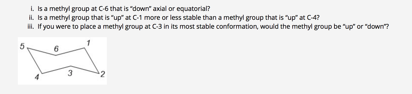 i. Is a methyl group at C-6 that is "down" axial or equatorial?
ii. Is a methyl group that is "up" at C-1 more or less stable than a methyl group that is "up" at C-4?
i. If you were to place a methyl group at C-3 in its most stable conformation, would the methyl group be "up" or "down"?
1
2

