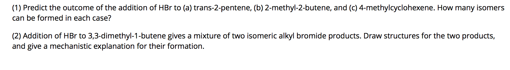 (1) Predict the outcome of the addition of HBr to (a) trans-2-pentene, (b) 2-methyl-2-butene, and (c) 4-methylcyclohexene. How many isomers
can be formed in each case?
